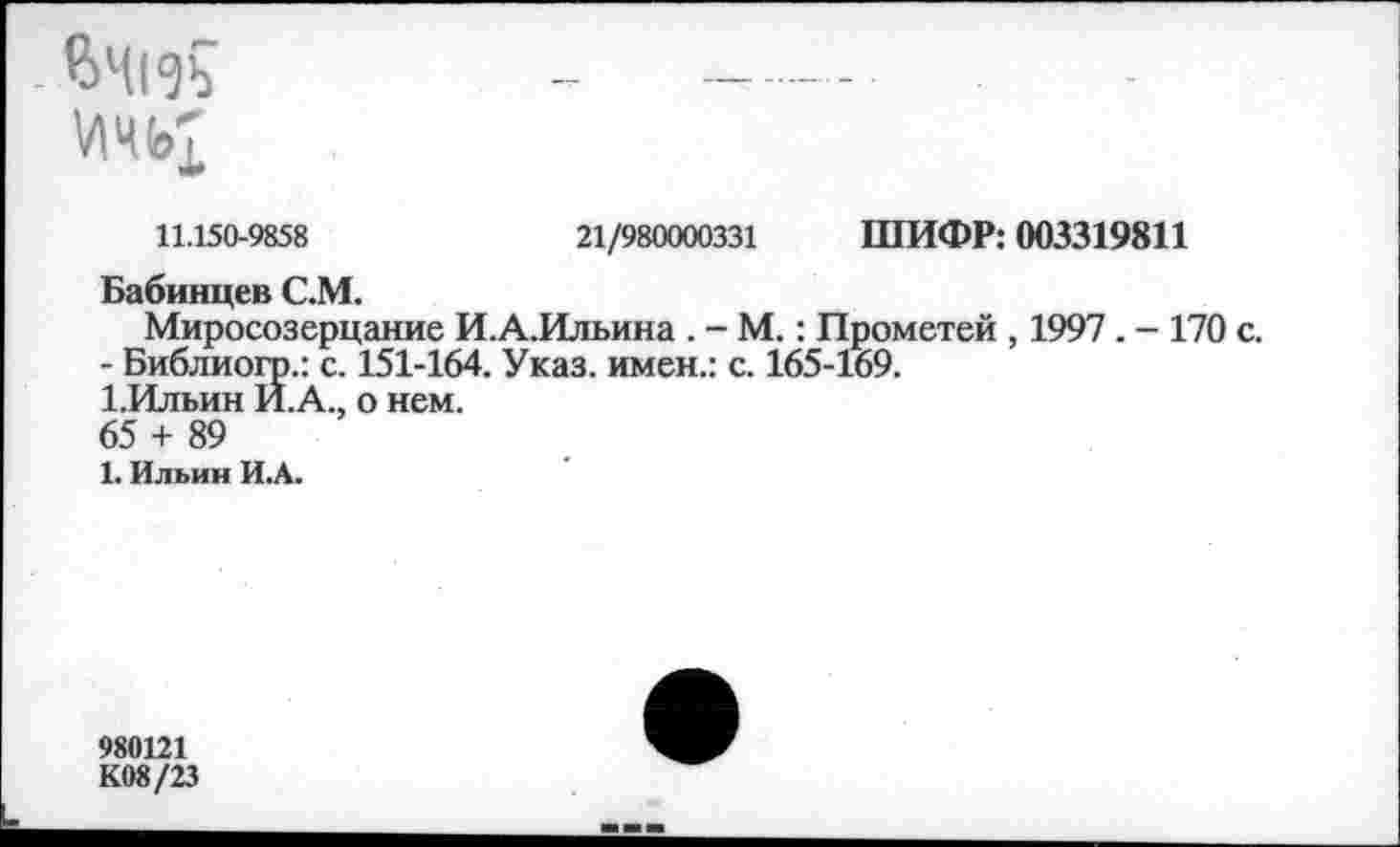 ﻿4»4f«3b
11.150-9858	21/980000331 ШИФР: 003319811
Бабинцев С.М.
Миросозерцание И.А.Ильина . - М.: Прометей , 1997 . - 170 с.
- Библиогр.: с. 151-164. Указ, имен.: с. 165-169.
1.Ильин Й.А., о нем.
65 + 89
1. Ильин ИА.
980121
К08/23